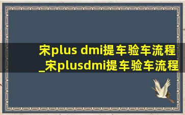 宋plus dmi提车验车流程_宋plusdmi提车验车流程及注意事项